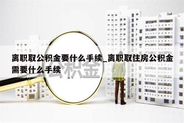 离职取公积金要什么手续_离职取住房公积金需要什么手续